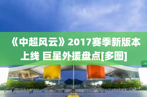《中超風(feng)雲》2017賽季新版(ban)本上(shang)線(xian) 巨(ju)星外(wai)援盤點[多(duo)圖]
