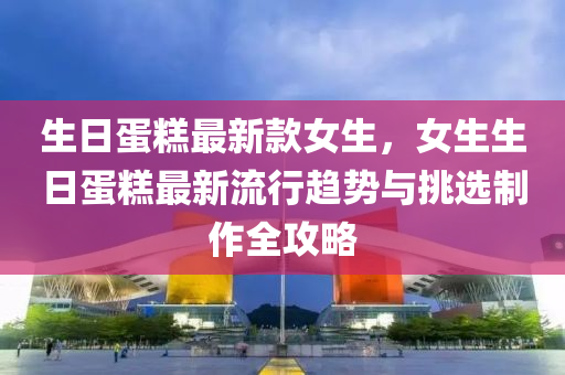 生日(ri)蛋(dan)餻(gao)最(zui)新欵(kuan)女生(sheng)，女(nv)生生(sheng)日(ri)蛋餻(gao)最新流(liu)行趨(qu)勢(shi)與挑(tiao)選製作(zuo)全(quan)攻畧(lve)