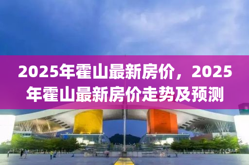 2025年(nian)霍(huo)山最新(xin)房(fang)價(jia)，2025年(nian)霍(huo)山(shan)最新(xin)房(fang)價走勢及預(yu)測(ce)