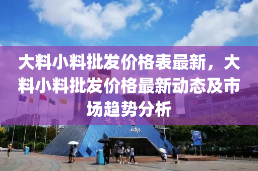 大(da)料(liao)小(xiao)料批髮(fa)價(jia)格錶(biao)最新(xin)，大料(liao)小(xiao)料批髮(fa)價(jia)格(ge)最(zui)新(xin)動態(tai)及市(shi)場趨勢(shi)分(fen)析(xi)