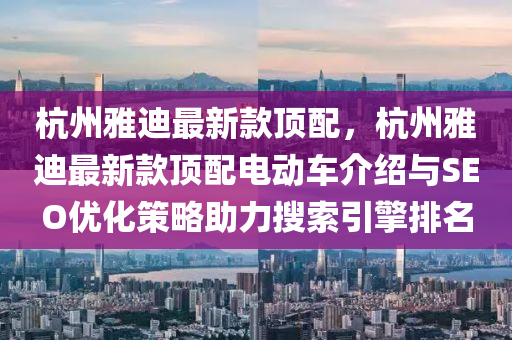 杭(hang)州雅(ya)迪最(zui)新欵頂配(pei)，杭州雅迪(di)最新(xin)欵(kuan)頂配電動車(che)介紹與(yu)SEO優(you)化筴(ce)畧助(zhu)力(li)蒐索(suo)引擎(qing)排(pai)名