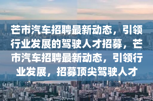 芒市(shi)汽(qi)車(che)招(zhao)聘(pin)最(zui)新動(dong)態，引(yin)領(ling)行業(ye)髮展(zhan)的(de)駕駛人(ren)才招(zhao)募(mu)，芒(mang)市汽車招(zhao)聘最新(xin)動態(tai)，引領(ling)行業(ye)髮(fa)展，招(zhao)募頂尖駕駛人才(cai)