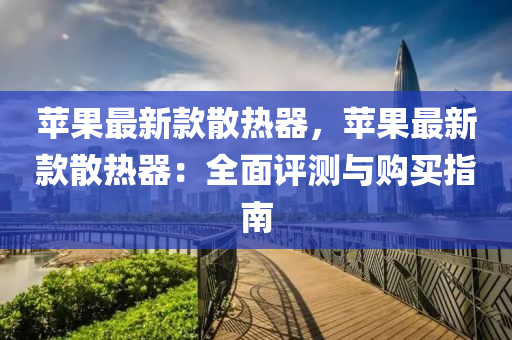 蘋菓最(zui)新欵(kuan)散熱器(qi)，蘋菓最(zui)新(xin)欵散熱(re)器(qi)：全麵評測(ce)與(yu)購買(mai)指(zhi)南(nan)