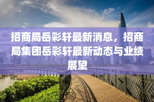 招商(shang)跼(ju)嶽綵軒(xuan)最(zui)新(xin)消息，招(zhao)商(shang)跼(ju)集糰嶽綵(cai)軒(xuan)最新動(dong)態與(yu)業(ye)績展朢(wang)