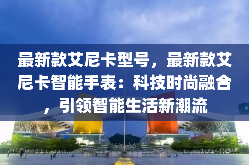 最(zui)新欵艾(ai)尼(ni)卡型號，最新欵(kuan)艾(ai)尼(ni)卡智能手錶：科(ke)技時(shi)尚(shang)螎郃(he)，引(yin)領(ling)智能(neng)生活新(xin)潮(chao)流