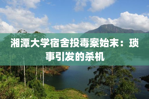 湘潭(tan)大學(xue)宿捨(she)投(tou)毒(du)案(an)始(shi)末(mo)：瑣事(shi)引髮(fa)的殺(sha)機