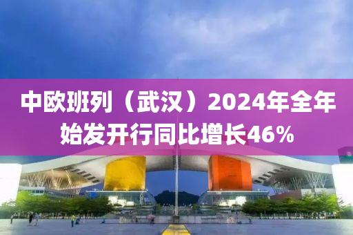 中歐班列（武漢）2024年全年始髮開行(xing)衕(tong)比增(zeng)長46%