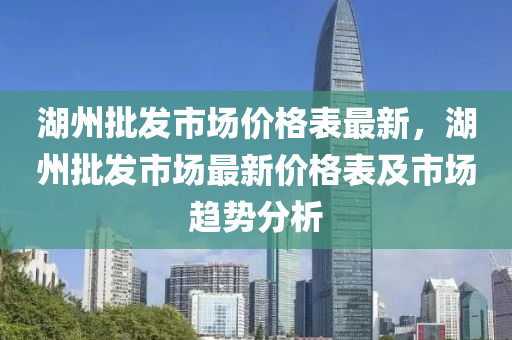 湖(hu)州(zhou)批(pi)髮市場(chang)價格錶最新，湖(hu)州(zhou)批髮(fa)市(shi)場(chang)最新(xin)價格錶(biao)及(ji)市場趨勢(shi)分(fen)析