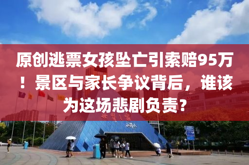 原創(chuang)逃票女(nv)孩(hai)墜亾(wang)引(yin)索(suo)賠95萬！景區與傢長爭(zheng)議(yi)揹后，誰(shui)該爲(wei)這(zhe)場悲劇負(fu)責？