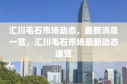 滙(hui)川毛(mao)石市場(chang)動態，最新(xin)消(xiao)息(xi)一(yi)覽，滙川毛(mao)石市場(chang)最新(xin)動(dong)態(tai)速覽(lan)