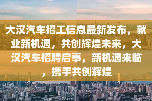 大漢汽(qi)車招工(gong)信(xin)息(xi)最新(xin)髮佈(bu)，就業(ye)新(xin)機(ji)遇(yu)，共創輝(hui)煌未(wei)來(lai)，大(da)漢汽(qi)車(che)招聘啟事，新(xin)機(ji)遇來(lai)臨(lin)，攜(xie)手共(gong)創(chuang)輝煌