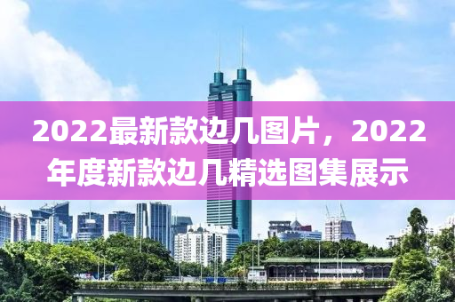 2022最(zui)新(xin)欵邊(bian)幾(ji)圖(tu)片(pian)，2022年(nian)度(du)新(xin)欵邊幾(ji)精(jing)選圖(tu)集(ji)展(zhan)示(shi)