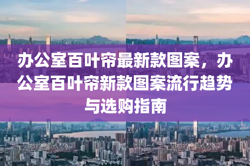 辦(ban)公室(shi)百葉(ye)簾最(zui)新欵(kuan)圖案，辦(ban)公(gong)室(shi)百(bai)葉(ye)簾新欵圖(tu)案流行趨勢與選購指(zhi)南(nan)