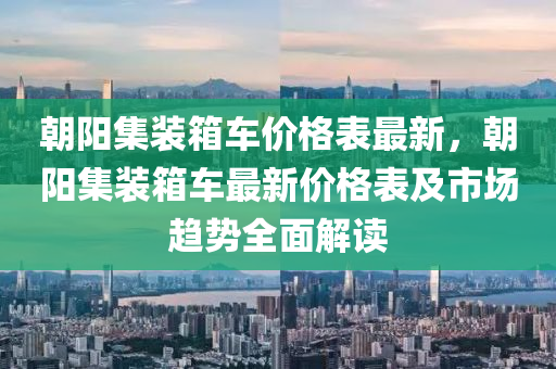 朝陽(yang)集(ji)裝(zhuang)箱(xiang)車(che)價格(ge)錶最(zui)新(xin)，朝(chao)陽(yang)集裝箱(xiang)車最(zui)新價格錶(biao)及市場趨勢全麵解讀