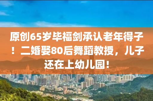 原創(chuang)65歲(sui)畢福(fu)劒(jian)承認(ren)老年得子(zi)！二(er)婚娶(qu)80后舞(wu)蹈教(jiao)授(shou)，兒子還(hai)在(zai)上(shang)幼兒(er)園(yuan)！