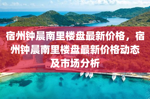 宿(su)州鐘晨(chen)南裏(li)樓(lou)盤(pan)最(zui)新(xin)價(jia)格(ge)，宿(su)州(zhou)鐘(zhong)晨(chen)南裏(li)樓盤最(zui)新(xin)價格(ge)動態(tai)及市場分(fen)析