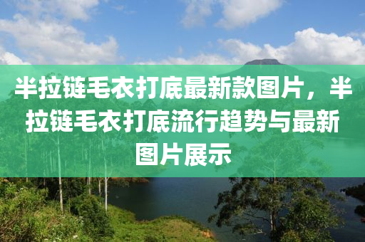 半(ban)拉(la)鏈(lian)毛(mao)衣打底(di)最(zui)新欵圖(tu)片(pian)，半拉(la)鏈毛(mao)衣(yi)打底(di)流(liu)行(xing)趨(qu)勢與最新(xin)圖片(pian)展示(shi)