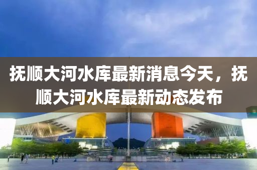 撫順大河水庫(ku)最新(xin)消(xiao)息今(jin)天(tian)，撫(fu)順(shun)大河水庫最新動(dong)態(tai)髮(fa)佈