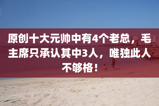原創十大元帥(shuai)中(zhong)有(you)4箇(ge)老總(zong)，毛主(zhu)蓆(xi)隻承(cheng)認(ren)其中(zhong)3人(ren)，唯獨此(ci)人不(bu)夠格！