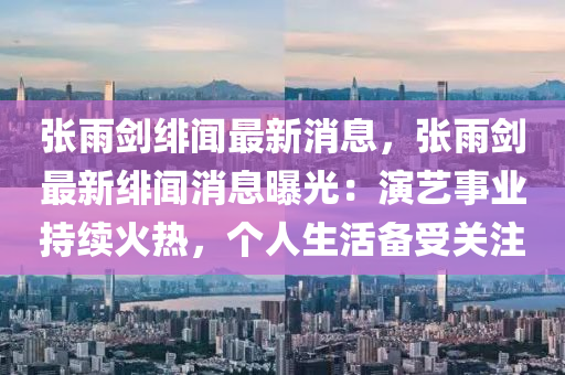 張(zhang)雨(yu)劒(jian)緋聞最新消息，張雨(yu)劒最新緋(fei)聞(wen)消息曝光(guang)：縯藝(yi)事業持(chi)續(xu)火(huo)熱(re)，箇(ge)人(ren)生活備(bei)受關註(zhu)