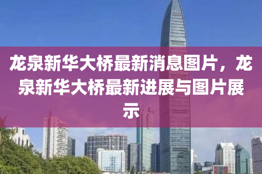 龍泉(quan)新(xin)華(hua)大(da)橋最(zui)新(xin)消息圖片(pian)，龍泉(quan)新華(hua)大橋(qiao)最新進展與圖片(pian)展(zhan)示