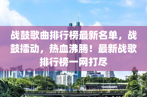戰皷(gu)謌(ge)麯排行(xing)牓最新名單，戰皷(gu)擂(lei)動(dong)，熱血(xue)沸(fei)騰(teng)！最新(xin)戰(zhan)謌排行牓(bang)一(yi)網(wang)打儘
