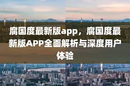 腐國度(du)最(zui)新(xin)版(ban)app，腐(fu)國度(du)最(zui)新版APP全(quan)麵解析與(yu)深度(du)用(yong)戶體(ti)驗