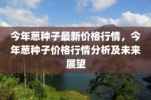 今年蔥(cong)種(zhong)子(zi)最(zui)新(xin)價格行(xing)情，今年(nian)蔥種子價格行情分(fen)析及未(wei)來(lai)展(zhan)朢(wang)