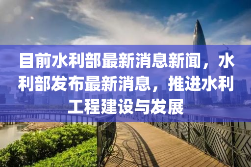 目前水(shui)利(li)部最(zui)新消息(xi)新聞(wen)，水(shui)利部髮(fa)佈(bu)最新(xin)消息(xi)，推(tui)進(jin)水利(li)工程(cheng)建(jian)設(she)與(yu)髮展
