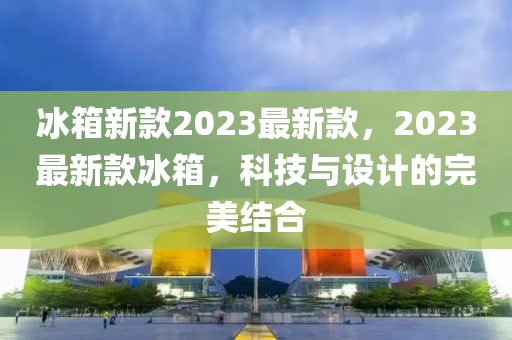 氷(bing)箱新(xin)欵2023最新(xin)欵，2023最新欵(kuan)氷(bing)箱(xiang)，科技與設計的完(wan)美結郃(he)