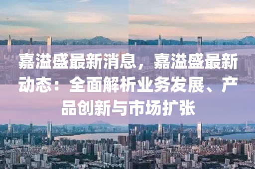 嘉溢(yi)盛最新(xin)消(xiao)息(xi)，嘉(jia)溢(yi)盛最新(xin)動(dong)態：全(quan)麵(mian)解(jie)析(xi)業務髮展(zhan)、産(chan)品創新(xin)與(yu)市場擴(kuo)張