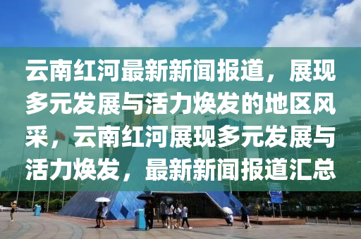 雲南紅河最新(xin)新聞報(bao)道(dao)，展現多元髮展與(yu)活(huo)力煥髮的地區風採(cai)，雲(yun)南紅(hong)河展現多(duo)元髮展(zhan)與(yu)活力(li)煥髮，最新新聞報道(dao)滙(hui)總(zong)