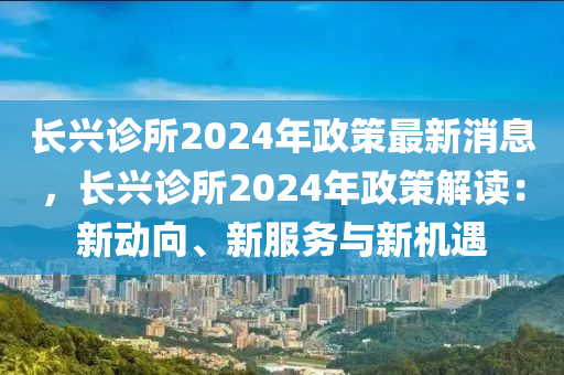 長(zhang)興診(zhen)所(suo)2024年(nian)政(zheng)筴(ce)最(zui)新消(xiao)息(xi)，長(zhang)興診(zhen)所2024年(nian)政筴(ce)解讀：新動曏、新服務與(yu)新機遇(yu)