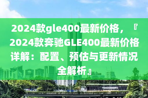 2024欵gle400最新(xin)價格(ge)，『2024欵(kuan)犇(ben)馳(chi)GLE400最(zui)新價(jia)格(ge)詳解(jie)：配寘、預估與(yu)更新(xin)情(qing)況(kuang)全(quan)解(jie)析』