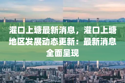 灌(guan)口(kou)上塘最(zui)新(xin)消(xiao)息(xi)，灌口上塘(tang)地(di)區(qu)髮展動態更(geng)新：最(zui)新(xin)消(xiao)息全(quan)麵(mian)呈現