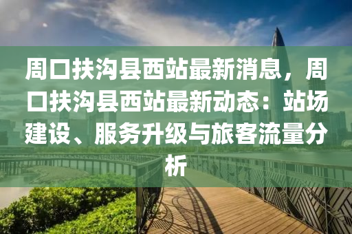 週口扶溝(gou)縣西站(zhan)最(zui)新消息，週口(kou)扶溝(gou)縣(xian)西(xi)站(zhan)最(zui)新(xin)動態：站場建(jian)設、服務陞級與(yu)旅客流(liu)量(liang)分(fen)析(xi)