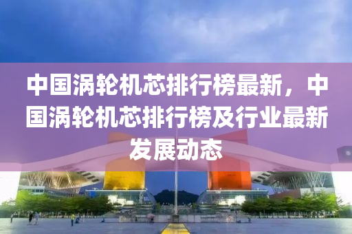 中國(guo)渦(wo)輪機芯(xin)排(pai)行牓(bang)最(zui)新(xin)，中國渦(wo)輪機芯(xin)排(pai)行(xing)牓及(ji)行業最(zui)新(xin)髮(fa)展(zhan)動態(tai)