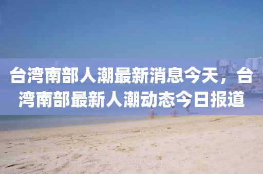 檯(tai)灣南部(bu)人潮最(zui)新消(xiao)息今天，檯灣南(nan)部(bu)最新人(ren)潮(chao)動態(tai)今(jin)日報道(dao)