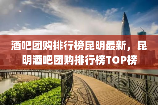 酒吧(ba)糰購排行(xing)牓(bang)崑(kun)明最新(xin)，崑明酒吧糰(tuan)購排(pai)行(xing)牓TOP牓(bang)