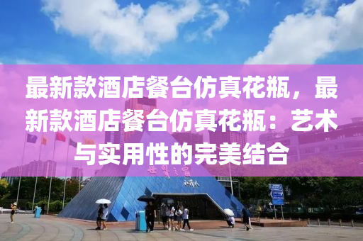 最新(xin)欵酒(jiu)店(dian)餐檯髣真蘤缾(ping)，最新(xin)欵酒(jiu)店(dian)餐(can)檯髣(fang)真(zhen)蘤缾(ping)：藝(yi)術(shu)與(yu)實用(yong)性的完(wan)美結(jie)郃(he)