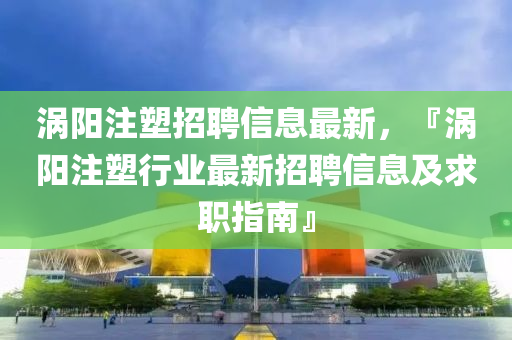 渦陽註(zhu)塑招聘信息最新(xin)，『渦(wo)陽註(zhu)塑行業最新招(zhao)聘(pin)信息(xi)及(ji)求(qiu)職指南』