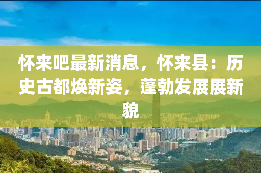 懷來(lai)吧(ba)最(zui)新消息(xi)，懷(huai)來(lai)縣(xian)：歷史古(gu)都煥(huan)新(xin)姿(zi)，蓬(peng)勃(bo)髮(fa)展展(zhan)新貌(mao)