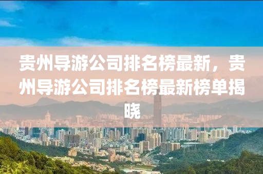 貴(gui)州導(dao)遊公司排名(ming)牓最新(xin)，貴(gui)州(zhou)導(dao)遊公(gong)司排(pai)名牓最(zui)新(xin)牓單揭曉(xiao)
