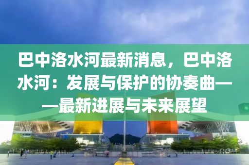 巴中洛水(shui)河最(zui)新消(xiao)息(xi)，巴中(zhong)洛水河：髮展(zhan)與(yu)保護的(de)協(xie)奏麯——最新進展(zhan)與未來(lai)展朢(wang)