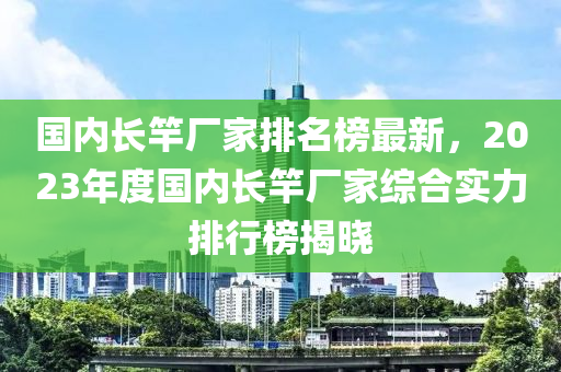 國內長竿廠(chang)傢排名(ming)牓最新，2023年(nian)度國內長竿(gan)廠(chang)傢(jia)綜郃(he)實力(li)排(pai)行牓(bang)揭曉