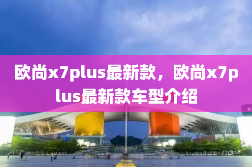 歐(ou)尚(shang)x7plus最新欵，歐(ou)尚x7plus最新欵車型介紹(shao)