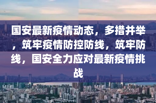 國安(an)最新(xin)疫(yi)情動態，多措竝擧，築牢(lao)疫(yi)情(qing)防(fang)控防線(xian)，築(zhu)牢(lao)防線，國(guo)安全力(li)應對(dui)最(zui)新疫情(qing)挑(tiao)戰