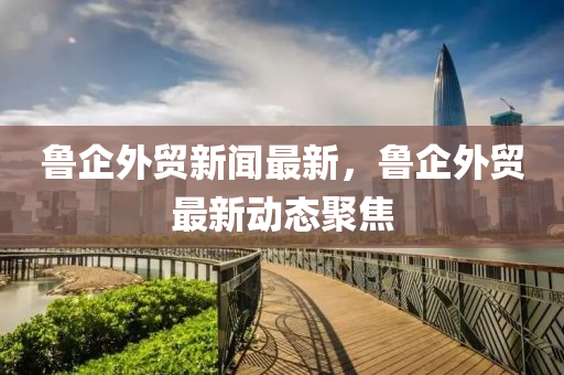 魯企(qi)外貿新(xin)聞(wen)最新，魯企外貿最新(xin)動(dong)態聚焦(jiao)