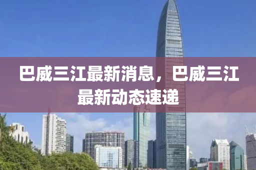 巴威三(san)江(jiang)最新消(xiao)息(xi)，巴威(wei)三江(jiang)最(zui)新(xin)動(dong)態速遞(di)