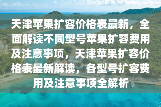 天(tian)津蘋菓擴容價格錶(biao)最(zui)新，全(quan)麵解讀不衕(tong)型號蘋(ping)菓(guo)擴容(rong)費用(yong)及註意(yi)事(shi)項，天津(jin)蘋(ping)菓擴容價格(ge)錶最新解讀(du)，各型(xing)號擴容(rong)費(fei)用及註意事(shi)項全(quan)解(jie)析(xi)